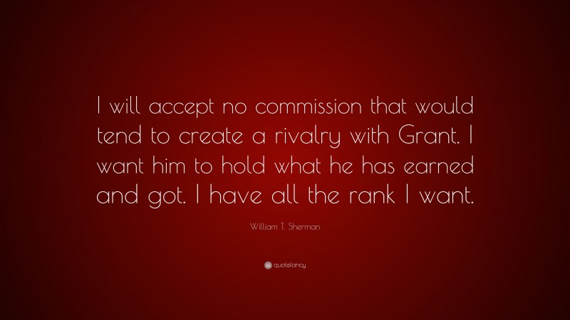 William T. Sherman Quote: “I will accept no commission that would tend to create a rivalry with Grant. I want him to hold what he has earned and got. I have all the rank I want.”