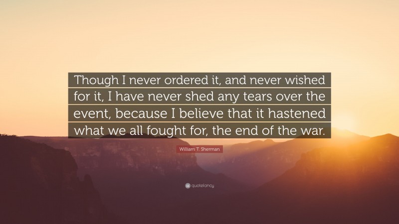 William T. Sherman Quote: “Though I never ordered it, and never wished for it, I have never shed any tears over the event, because I believe that it hastened what we all fought for, the end of the war.”