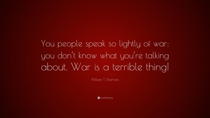 William T. Sherman Quote: “You people speak so lightly of war; you don’t know what you’re talking about. War is a terrible thing!”