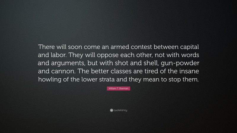 William T. Sherman Quote: “There will soon come an armed contest between capital and labor. They will oppose each other, not with words and arguments, but with shot and shell, gun-powder and cannon. The better classes are tired of the insane howling of the lower strata and they mean to stop them.”