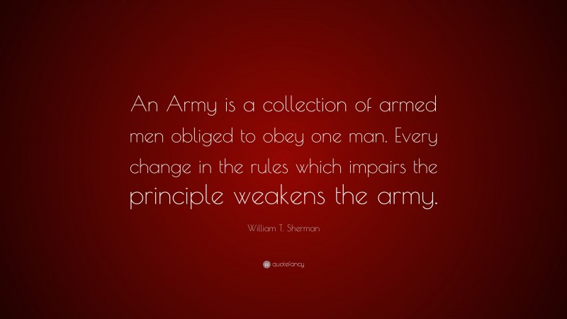 William T. Sherman Quote: “An Army is a collection of armed men obliged to obey one man. Every change in the rules which impairs the principle weakens the army.”
