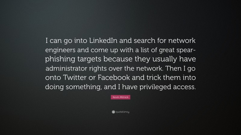 Kevin Mitnick Quote: “I can go into LinkedIn and search for network engineers and come up with a list of great spear-phishing targets because they usually have administrator rights over the network. Then I go onto Twitter or Facebook and trick them into doing something, and I have privileged access.”