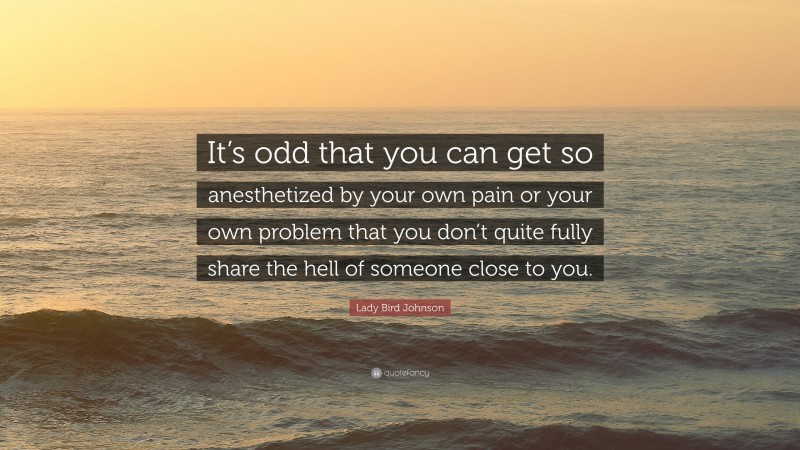 Lady Bird Johnson Quote: “It’s odd that you can get so anesthetized by your own pain or your own problem that you don’t quite fully share the hell of someone close to you.”