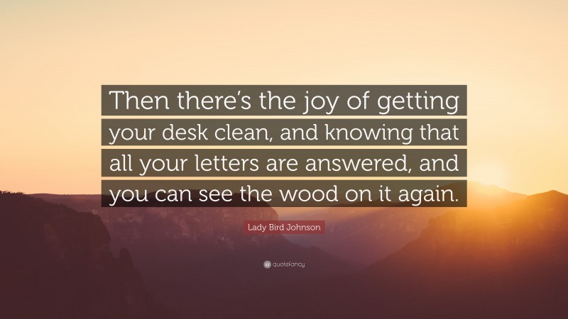 Lady Bird Johnson Quote: “Then there’s the joy of getting your desk clean, and knowing that all your letters are answered, and you can see the wood on it again.”