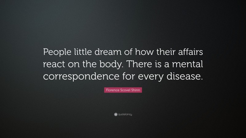 Florence Scovel Shinn Quote: “People little dream of how their affairs react on the body. There is a mental correspondence for every disease.”