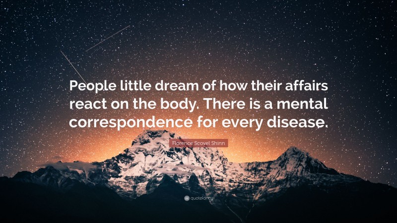 Florence Scovel Shinn Quote: “People little dream of how their affairs react on the body. There is a mental correspondence for every disease.”