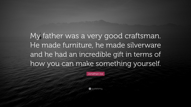 Jonathan Ive Quote: “My father was a very good craftsman. He made furniture, he made silverware and he had an incredible gift in terms of how you can make something yourself.”