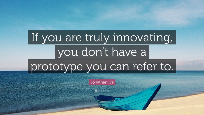 Jonathan Ive Quote: “If you are truly innovating, you don’t have a prototype you can refer to.”