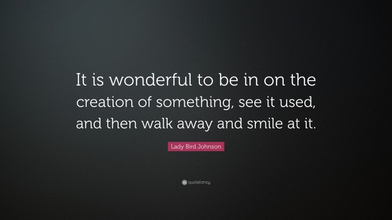 Lady Bird Johnson Quote: “It is wonderful to be in on the creation of something, see it used, and then walk away and smile at it.”