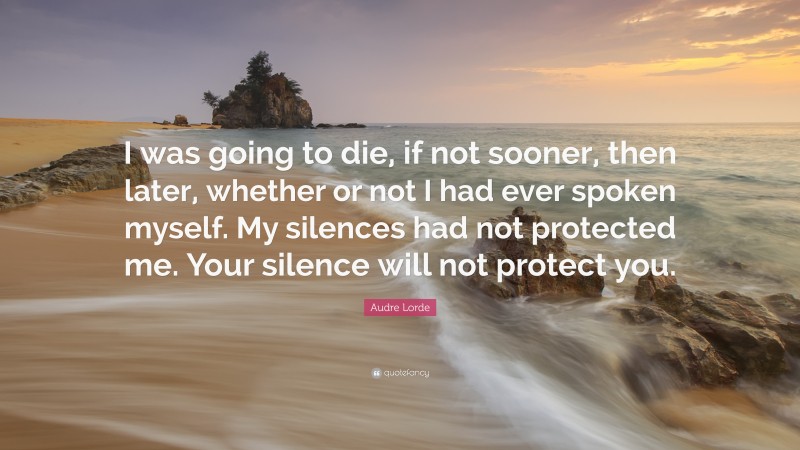 Audre Lorde Quote: “I was going to die, if not sooner, then later, whether or not I had ever spoken myself. My silences had not protected me. Your silence will not protect you.”