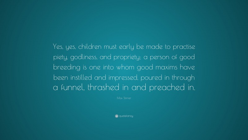 Max Stirner Quote: “Yes, yes, children must early be made to practise piety, godliness, and propriety; a person of good breeding is one into whom good maxims have been instilled and impressed, poured in through a funnel, thrashed in and preached in.”