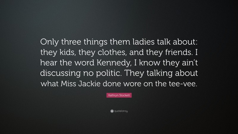 Kathryn Stockett Quote: “Only three things them ladies talk about: they kids, they clothes, and they friends. I hear the word Kennedy, I know they ain’t discussing no politic. They talking about what Miss Jackie done wore on the tee-vee.”