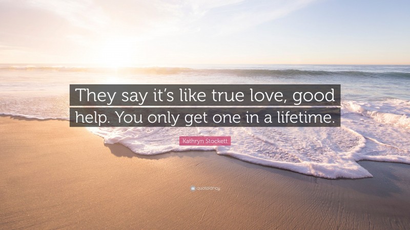 Kathryn Stockett Quote: “They say it’s like true love, good help. You only get one in a lifetime.”