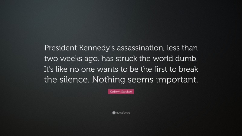 Kathryn Stockett Quote: “President Kennedy’s assassination, less than two weeks ago, has struck the world dumb. It’s like no one wants to be the first to break the silence. Nothing seems important.”