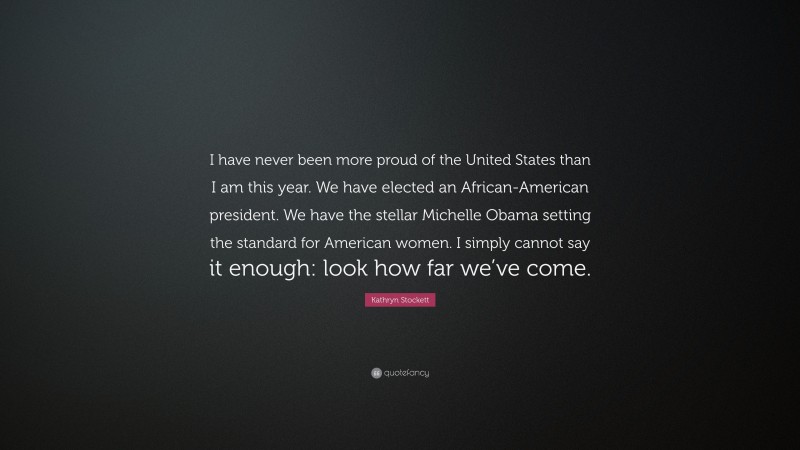 Kathryn Stockett Quote: “I have never been more proud of the United States than I am this year. We have elected an African-American president. We have the stellar Michelle Obama setting the standard for American women. I simply cannot say it enough: look how far we’ve come.”
