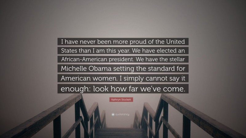 Kathryn Stockett Quote: “I have never been more proud of the United States than I am this year. We have elected an African-American president. We have the stellar Michelle Obama setting the standard for American women. I simply cannot say it enough: look how far we’ve come.”