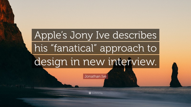 Jonathan Ive Quote: “Apple’s Jony Ive describes his “fanatical” approach to design in new interview.”