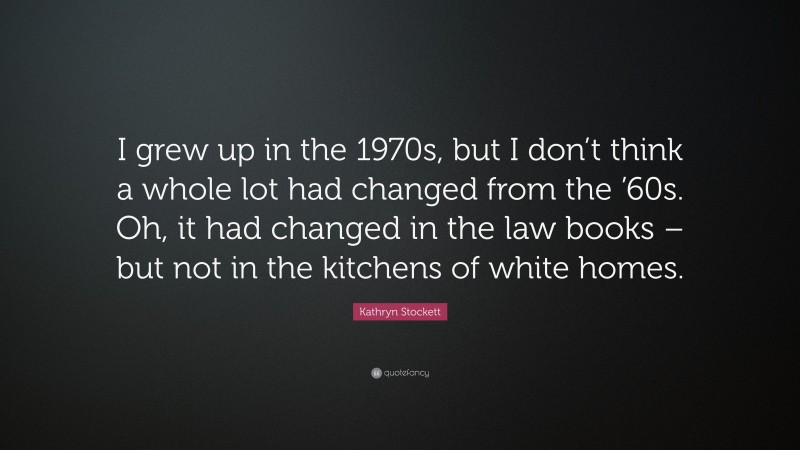 Kathryn Stockett Quote: “I grew up in the 1970s, but I don’t think a whole lot had changed from the ’60s. Oh, it had changed in the law books – but not in the kitchens of white homes.”