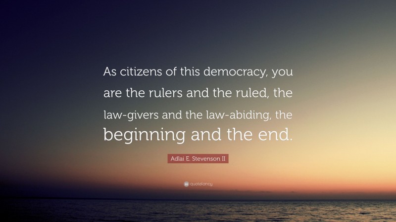 Adlai E. Stevenson II Quote: “As citizens of this democracy, you are the rulers and the ruled, the law-givers and the law-abiding, the beginning and the end.”