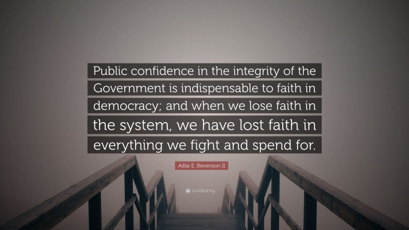 Adlai E. Stevenson II Quote: “Public confidence in the integrity of the Government is indispensable to faith in democracy; and when we lose faith in the system, we have lost faith in everything we fight and spend for.”