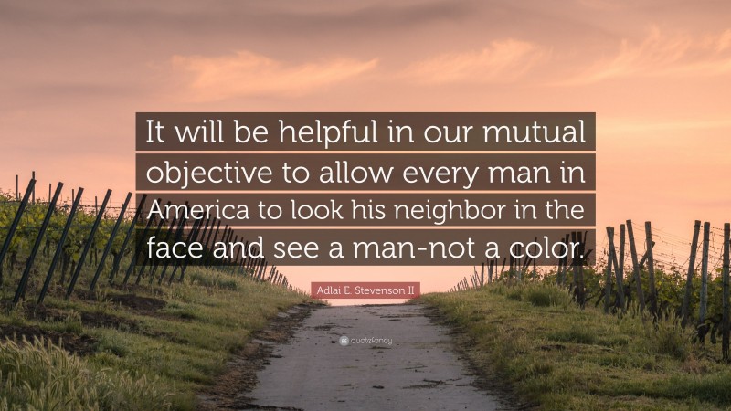 Adlai E. Stevenson II Quote: “It will be helpful in our mutual objective to allow every man in America to look his neighbor in the face and see a man-not a color.”