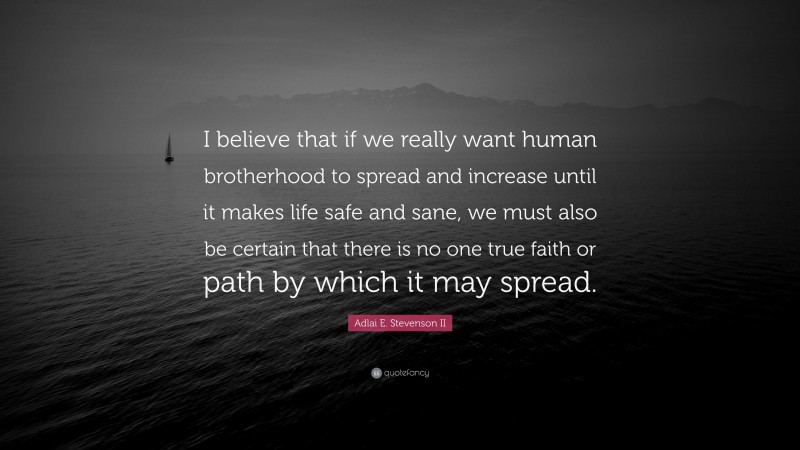 Adlai E. Stevenson II Quote: “I believe that if we really want human brotherhood to spread and increase until it makes life safe and sane, we must also be certain that there is no one true faith or path by which it may spread.”