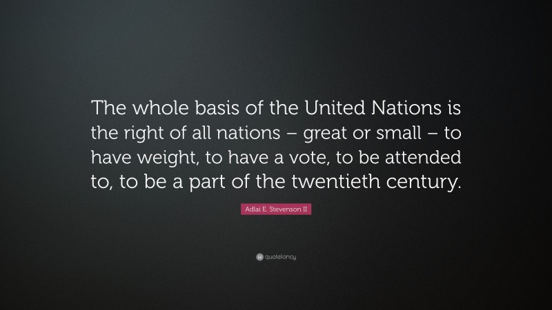 Adlai E. Stevenson II Quote: “The whole basis of the United Nations is the right of all nations – great or small – to have weight, to have a vote, to be attended to, to be a part of the twentieth century.”