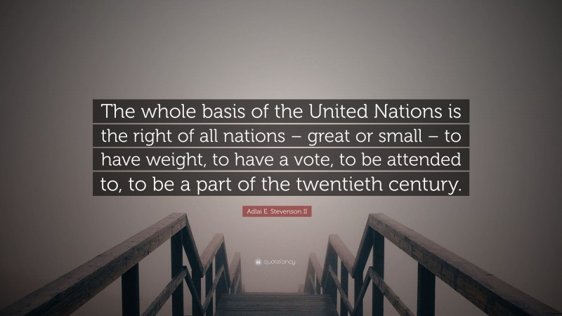 Adlai E. Stevenson II Quote: “The whole basis of the United Nations is the right of all nations – great or small – to have weight, to have a vote, to be attended to, to be a part of the twentieth century.”