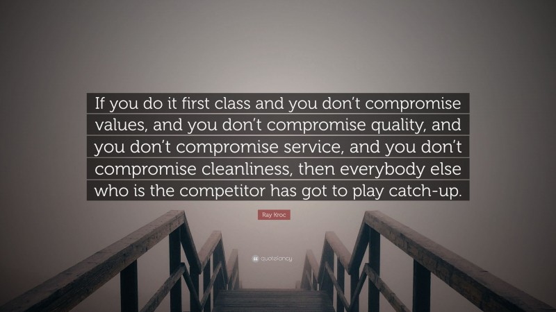 Ray Kroc Quote: “If you do it first class and you don’t compromise values, and you don’t compromise quality, and you don’t compromise service, and you don’t compromise cleanliness, then everybody else who is the competitor has got to play catch-up.”