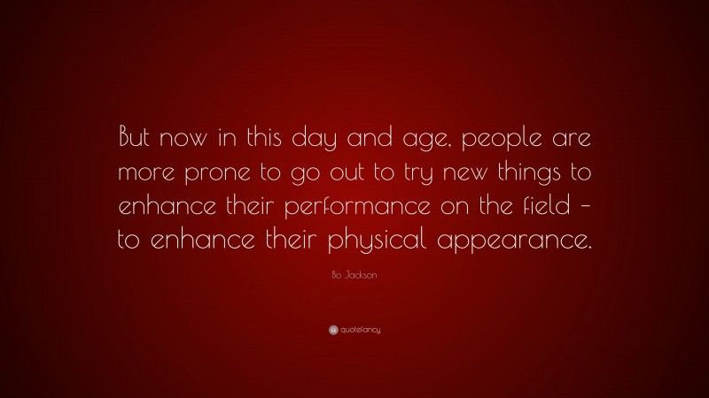 Bo Jackson Quote: “But now in this day and age, people are more prone to go out to try new things to enhance their performance on the field – to enhance their physical appearance.”