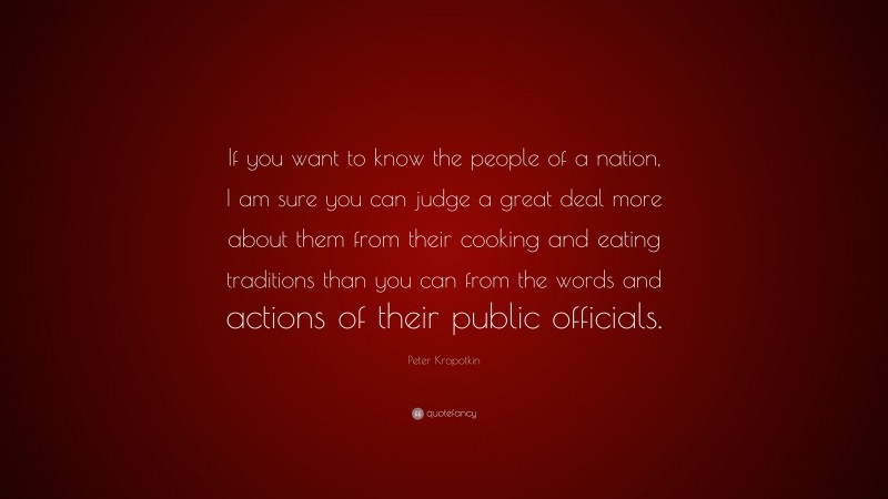 Peter Kropotkin Quote: “If you want to know the people of a nation, I am sure you can judge a great deal more about them from their cooking and eating traditions than you can from the words and actions of their public officials.”