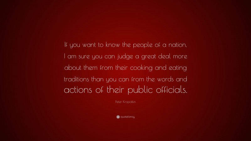 Peter Kropotkin Quote: “If you want to know the people of a nation, I am sure you can judge a great deal more about them from their cooking and eating traditions than you can from the words and actions of their public officials.”
