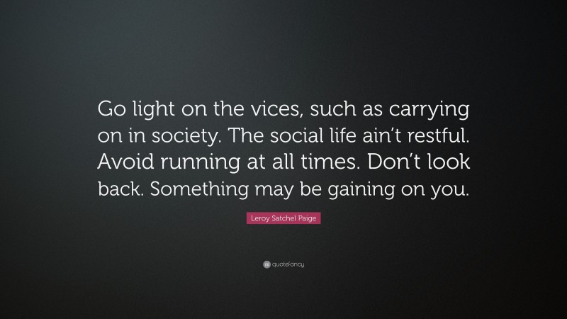 Leroy Satchel Paige Quote: “Go light on the vices, such as carrying on in society. The social life ain’t restful. Avoid running at all times. Don’t look back. Something may be gaining on you.”