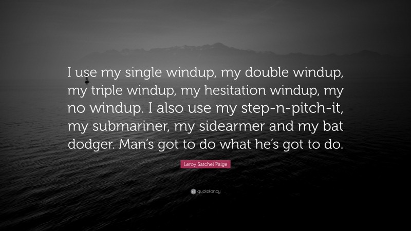 Leroy Satchel Paige Quote: “I use my single windup, my double windup, my triple windup, my hesitation windup, my no windup. I also use my step-n-pitch-it, my submariner, my sidearmer and my bat dodger. Man’s got to do what he’s got to do.”