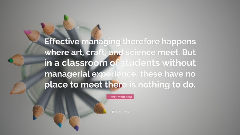 Henry Mintzberg Quote: “Effective managing therefore happens where art, craft, and science meet. But in a classroom of students without managerial experience, these have no place to meet there is nothing to do.”