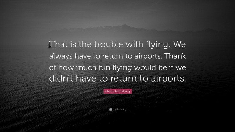 Henry Mintzberg Quote: “That is the trouble with flying: We always have to return to airports. Thank of how much fun flying would be if we didn’t have to return to airports.”