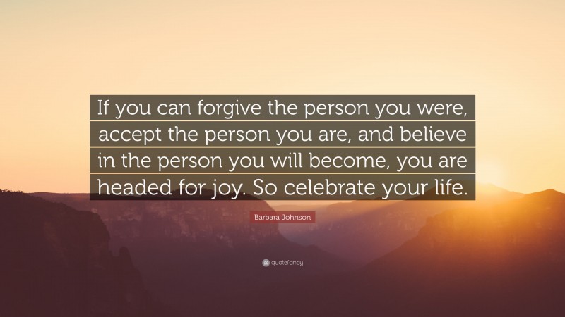 Barbara Johnson Quote: “If you can forgive the person you were, accept the person you are, and believe in the person you will become, you are headed for joy. So celebrate your life.”