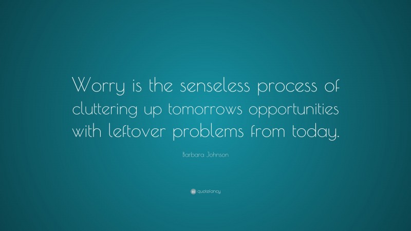 Barbara Johnson Quote: “Worry is the senseless process of cluttering up tomorrows opportunities with leftover problems from today.”