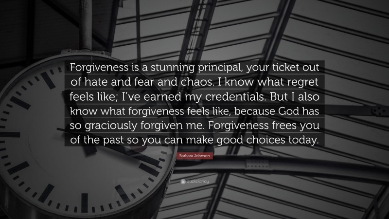 Barbara Johnson Quote: “Forgiveness is a stunning principal, your ticket out of hate and fear and chaos. I know what regret feels like; I’ve earned my credentials. But I also know what forgiveness feels like, because God has so graciously forgiven me. Forgiveness frees you of the past so you can make good choices today.”