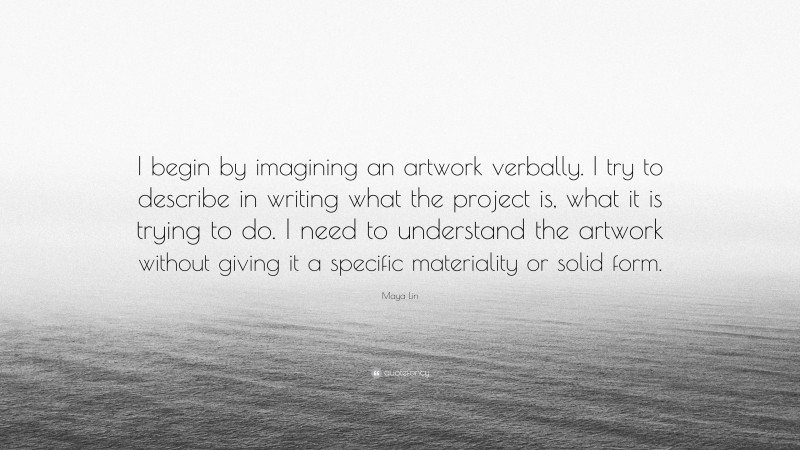 Maya Lin Quote: “I begin by imagining an artwork verbally. I try to describe in writing what the project is, what it is trying to do. I need to understand the artwork without giving it a specific materiality or solid form.”