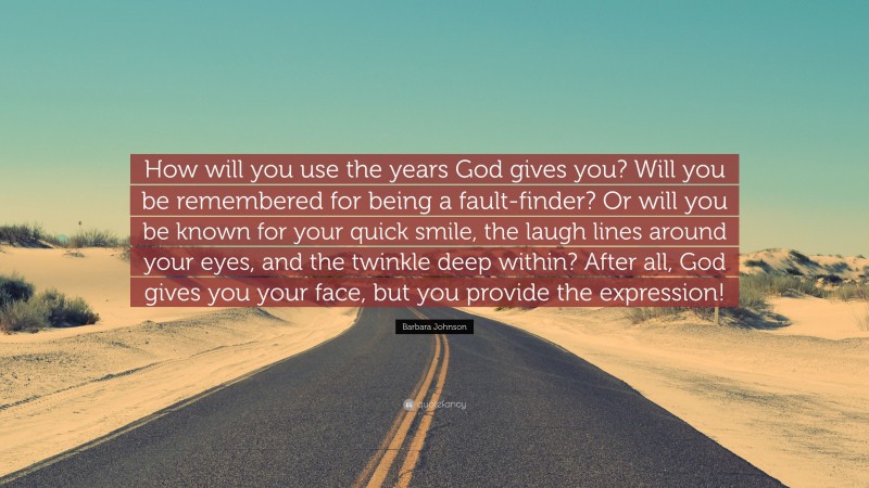Barbara Johnson Quote: “How will you use the years God gives you? Will you be remembered for being a fault-finder? Or will you be known for your quick smile, the laugh lines around your eyes, and the twinkle deep within? After all, God gives you your face, but you provide the expression!”