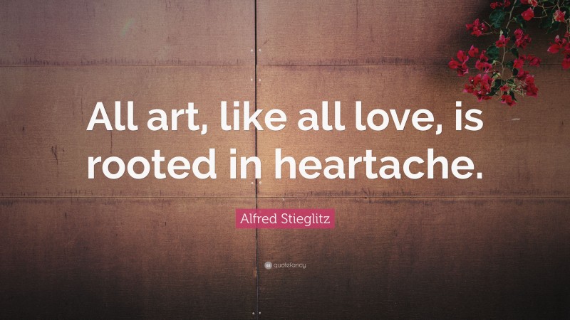 Alfred Stieglitz Quote: “All art, like all love, is rooted in heartache.”