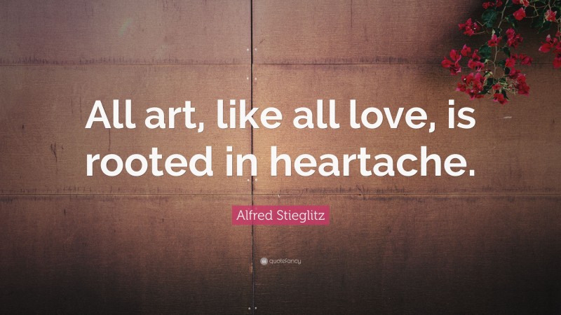Alfred Stieglitz Quote: “All art, like all love, is rooted in heartache.”