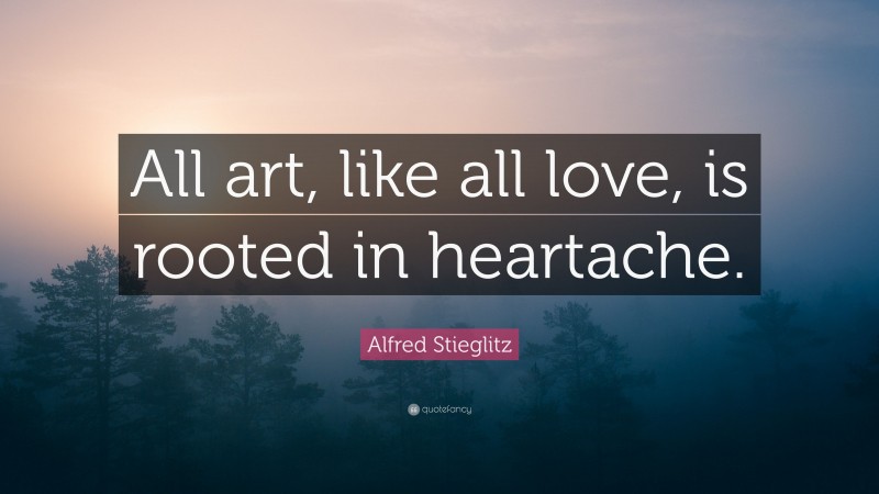 Alfred Stieglitz Quote: “All art, like all love, is rooted in heartache.”