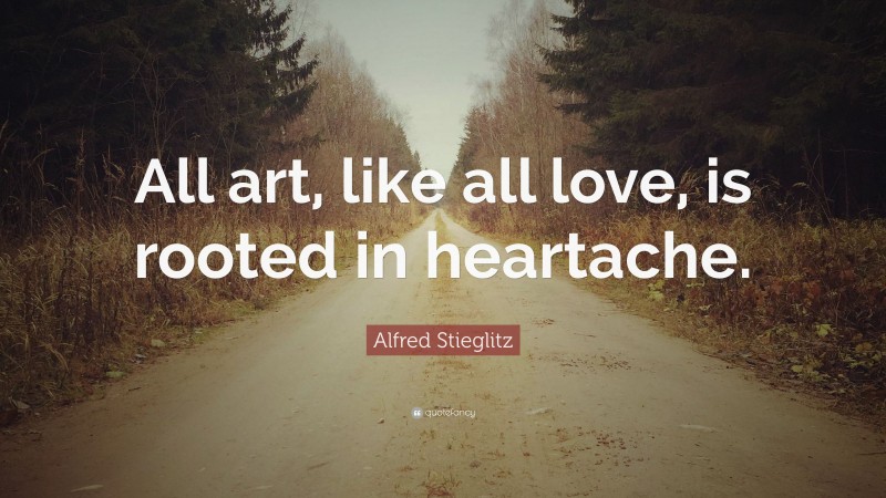Alfred Stieglitz Quote: “All art, like all love, is rooted in heartache.”
