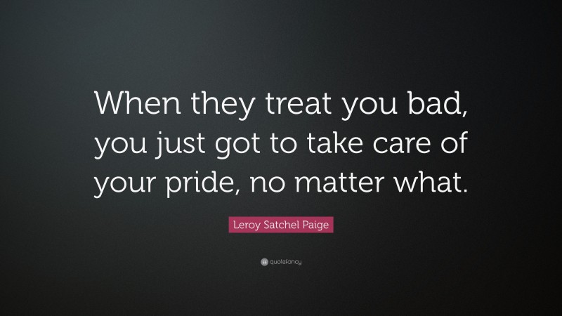 Leroy Satchel Paige Quote: “When they treat you bad, you just got to take care of your pride, no matter what.”