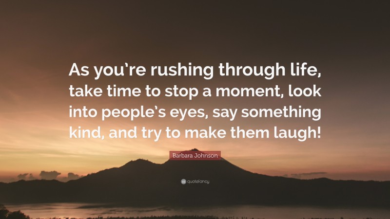 Barbara Johnson Quote: “As you’re rushing through life, take time to stop a moment, look into people’s eyes, say something kind, and try to make them laugh!”