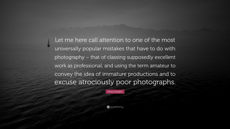 Alfred Stieglitz Quote: “Let me here call attention to one of the most universally popular mistakes that have to do with photography – that of classing supposedly excellent work as professional, and using the term amateur to convey the idea of immature productions and to excuse atrociously poor photographs.”