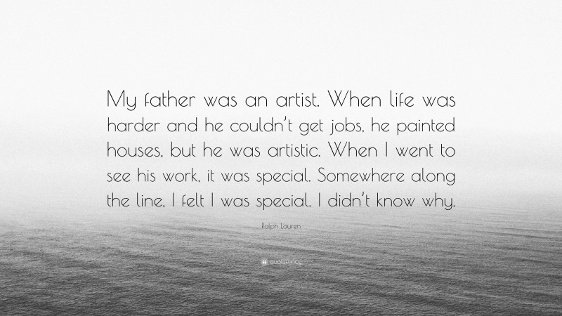 Ralph Lauren Quote: “My father was an artist. When life was harder and he couldn’t get jobs, he painted houses, but he was artistic. When I went to see his work, it was special. Somewhere along the line, I felt I was special. I didn’t know why.”