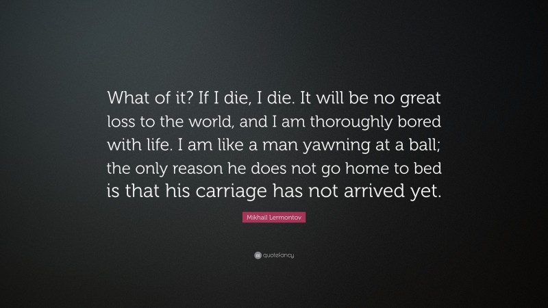 Mikhail Lermontov Quote: “What of it? If I die, I die. It will be no great loss to the world, and I am thoroughly bored with life. I am like a man yawning at a ball; the only reason he does not go home to bed is that his carriage has not arrived yet.”